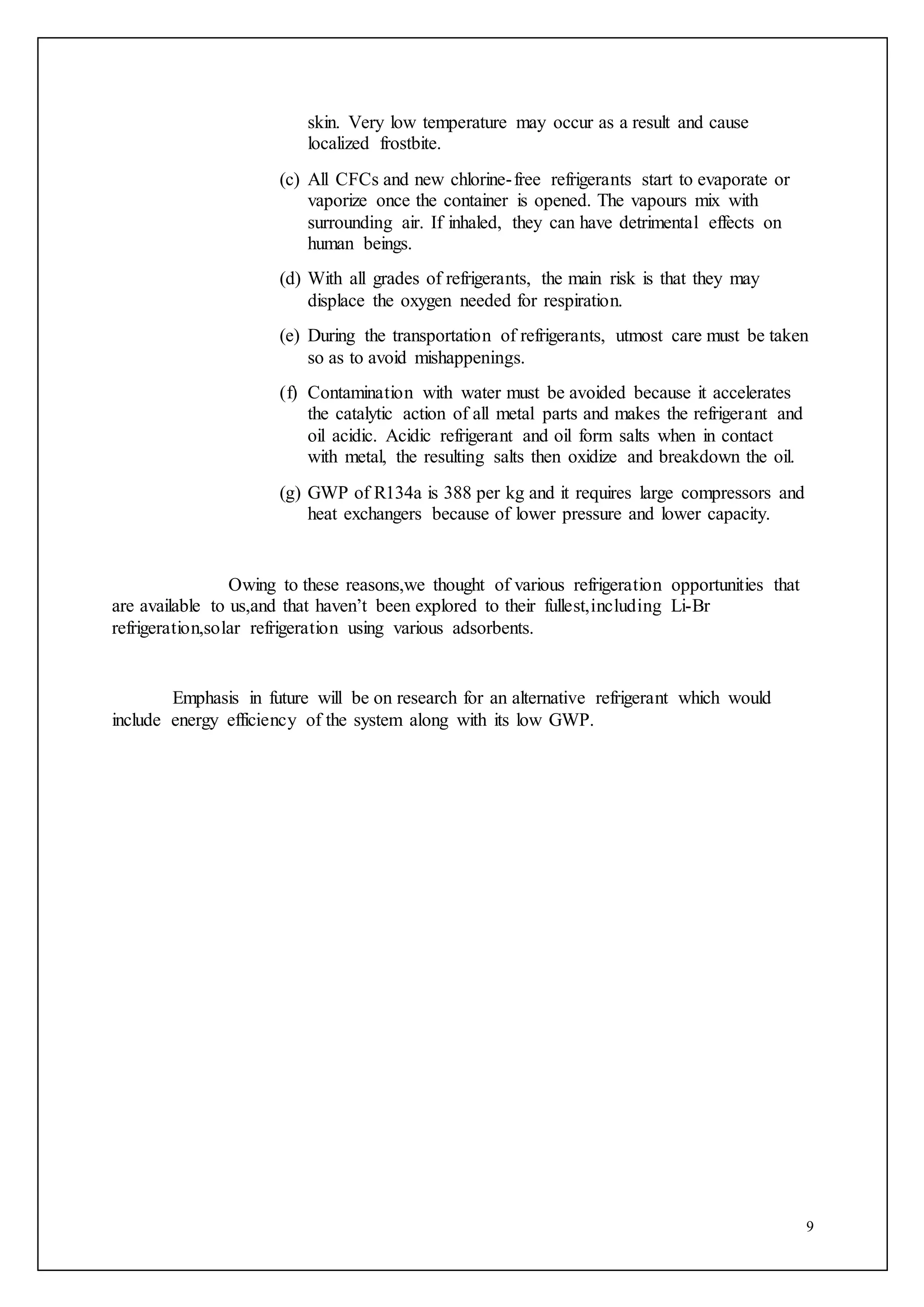 9
skin. Very low temperature may occur as a result and cause
localized frostbite.
(c) All CFCs and new chlorine-free refrigerants start to evaporate or
vaporize once the container is opened. The vapours mix with
surrounding air. If inhaled, they can have detrimental effects on
human beings.
(d) With all grades of refrigerants, the main risk is that they may
displace the oxygen needed for respiration.
(e) During the transportation of refrigerants, utmost care must be taken
so as to avoid mishappenings.
(f) Contamination with water must be avoided because it accelerates
the catalytic action of all metal parts and makes the refrigerant and
oil acidic. Acidic refrigerant and oil form salts when in contact
with metal, the resulting salts then oxidize and breakdown the oil.
(g) GWP of R134a is 388 per kg and it requires large compressors and
heat exchangers because of lower pressure and lower capacity.
Owing to these reasons,we thought of various refrigeration opportunities that
are available to us,and that haven’t been explored to their fullest,including Li-Br
refrigeration,solar refrigeration using various adsorbents.
Emphasis in future will be on research for an alternative refrigerant which would
include energy efficiency of the system along with its low GWP.
 
