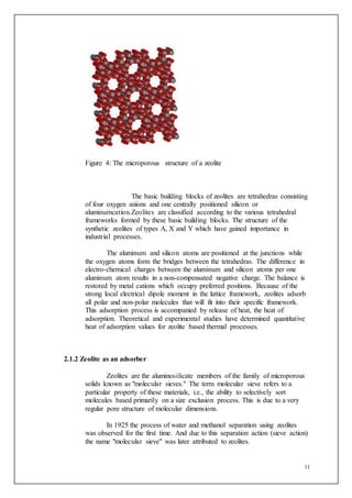 11
Figure 4: The microporous structure of a zeolite
The basic building blocks of zeolites are tetrahedras consisting
of four oxygen anions and one centrally positioned silicon or
aluminumcation.Zeolites are classified according to the various tetrahedral
frameworks formed by these basic building blocks. The structure of the
synthetic zeolites of types A, X and Y which have gained importance in
industrial processes.
The aluminum and silicon atoms are positioned at the junctions while
the oxygen atoms form the bridges between the tetrahedras. The difference in
electro-chemical charges between the aluminum and silicon atoms per one
aluminum atom results in a non-compensated negative charge. The balance is
restored by metal cations which occupy preferred positions. Because of the
strong local electrical dipole moment in the lattice framework, zeolites adsorb
all polar and non-polar molecules that will fit into their specific framework.
This adsorption process is accompanied by release of heat, the heat of
adsorption. Theoretical and experimental studies have determined quantitative
heat of adsorption values for zeolite based thermal processes.
2.1.2 Zeolite as an adsorber
Zeolites are the aluminosilicate members of the family of microporous
solids known as "molecular sieves." The term molecular sieve refers to a
particular property of these materials, i.e., the ability to selectively sort
molecules based primarily on a size exclusion process. This is due to a very
regular pore structure of molecular dimensions.
In 1925 the process of water and methanol separation using zeolites
was observed for the first time. And due to this separation action (sieve action)
the name "molecular sieve" was later attributed to zeolites.
 