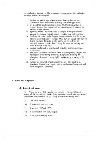 13
pretro-chemical industry, as filler component in paper production and as ion
exchange material in detergents
i. Zeolites are widely used as ion-exchange beds in domestic and
commercial water purification, softening, and other applications
ii. On-Board Oxygen Generating Systems (OBOGS) use zeolites to
remove nitrogen from compressed air in order to supply oxygen for
aircrews at high altitudes
iii. Synthetic zeolites are widely used as catalysts in the petrochemical
industry, for instance in fluid catalytic cracking and hydrocracking.
iv. Sandbags of zeolite can be dropped into the seawater near the nuclear
plant to adsorb radioactive caesium. Once they are loaded with trapped
fission products, the zeolite-waste can be hot pressed into an
extremely durable ceramic form, closing the pores and trapping the
waste in a solid stone block
v. Zeolites can be used as solar thermal collectors and for adsorption
refrigeration.
vi. The zeolite is used as a molecular sieve to create purified oxygen from
air using its ability to trap impurities, in a process involving the
adsorption of nitrogen, leaving highly purified oxygen and up to 5%
argon.
vii. Zeolites are marketed by pet stores for use as a filter additive in
aquariums. In aquariums, zeolites can be used to adsorb ammonia and
other nitrogenous compounds.
2.2 Water as a refrigerant:
2.2.1 Properties of water:
(i) Water has a very high specific heat capacity – the second highest
among all the heteroatomic species (after ammonia), as well as a high heat of
vaporization (40.65 kJ/mol or 2257 kJ/kg at the normal boiling point).
(ii) It is easily available.
(iv) It is non toxic and safe to use.
(v) It has zero ODP and GWP.
(vi) It is compatible with steel, copper.
(vii) It can be adsorbed by zeolite.
 