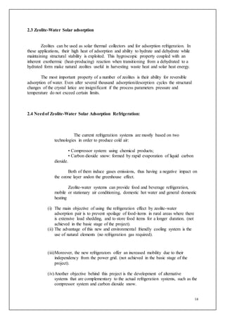 14
2.3 Zeolite-Water Solar adsorption
Zeolites can be used as solar thermal collectors and for adsorption refrigeration. In
these applications, their high heat of adsorption and ability to hydrate and dehydrate while
maintaining structural stability is exploited. This hygroscopic property coupled with an
inherent exothermic (heat-producing) reaction when transitioning from a dehydrated to a
hydrated form make natural zeolites useful in harvesting waste heat and solar heat energy.
The most important property of a number of zeolites is their ability for reversible
adsorption of water. Even after several thousand adsorption/desorption cycles the structural
changes of the crystal latice are insignificant if the process parameters pressure and
temperature do not exceed certain limits.
2.4 Needof Zeolite-Water Solar Adsorption Refrigeration:
The current refrigeration systems are mostly based on two
technologies in order to produce cold air:
• Compressor system: using chemical products;
• Carbon dioxide snow: formed by rapid evaporation of liquid carbon
dioxide.
Both of them induce gases emissions, thus having a negative impact on
the ozone layer andon the greenhouse effect.
Zeolite-water systems can provide food and beverage refrigeration,
mobile or stationary air conditioning, domestic hot water and general domestic
heating
(i) The main objective of using the refrigeration effect by zeolite-water
adsorption pair is to prevent spoilage of food-items in rural areas where there
is extensive load shedding, and to store food items for a longer duration. (not
achieved in the basic stage of the project).
(ii) The advantage of this new and environmental friendly cooling system is the
use of natural elements (no refrigeration gas required).
(iii)Moreover, the new refrigerators offer an increased mobility due to their
independency from the power grid. (not achieved in the basic stage of the
project).
(iv)Another objective behind this project is the development of alternative
systems that are complementary to the actual refrigeration systems, such as the
compressor system and carbon dioxide snow.
 