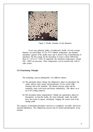 16
Figure 5: Zeolite Granules (4 mm diameter)
In our case, spherical pellets of synthesized Zeolite of 4 mm average
diameter are used (Figure 4). For 30 ºC ambient temperature, the maximal
adsorption capacity of the zeolite-water pair is about 0.3 kg of adsorbate/kg of
adsorbent. The free energy for the desorption of water is about 1800 kJ/kg
(from X = 0,3 to X = 0,05). To regenerate this adsorbent, temperatures around
200 – 300ºC are necessary. These temperatures can be reached with a SK14
solar cooker.
2.5.2 Functioning Principle:
The technology process distinguishes two different phases:
(a) The adsorption phase: During the refrigeration phase (or adsorption) the
zeolite attracts water vapour and incorporates it in its crystal while
releasing heat at the sametime. The internal pressure drops and the
remaining water cools down and freezes immediately. This allows us to
use it for cooling purposes.
(b) The desorption phase (regeneration): During the regeneration phase (or
desorption), we heat the zeolite, the water molecules inside the zeolite
leave the crystal as vapour, and liquefy, bringing the system back to the
starting point.
The sequence of adsorption-desorption processes is completely reversible and can be
repeated indefinitely. The refrigerating process may be started and interrupted at any
moment.
 
