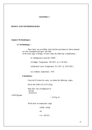 20
CHAPTER 3
DESIGN AND METHODOLOGIES
Adopted Methodologies:
3.1 Methodology :
Since there was no definite hard and fast procedure,we had to depend
on a few assumptions,designs and trials.
At the basic stage of design, we have made the following considerations:
(i) Refrigeration load QL=280W
(ii) Higher Temperature TH=40°C @ (7.38 kPa)
(iii)Desired Lower Temperature TL=10°C @ (0.87 kPa )
(iv) Ambient temperature- 30°C
Calculations:
From the P-h chart for water, we obtain the following values,
Ql=h1-h4=2500-125=2375 kJ/kg
Mass flow rate of refrigerant=m
=QL/Ql
.=0.28/2375
=0.0072kg/min
= .432 kg/ hr
Work done at compression stage
=zeolite energy
=W
= m × (h2-h1)
 