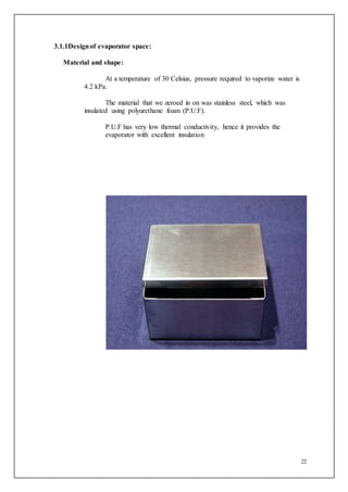 22
3.1.1Designof evaporator space:
Material and shape:
At a temperature of 30 Celsius, pressure required to vaporize water is
4.2 kPa.
The material that we zeroed in on was stainless steel, which was
insulated using polyurethane foam (P.U.F).
P.U.F has very low thermal conductivity, hence it provides the
evaporator with excellent insulation
 