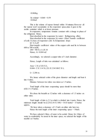 24
=0.068kg
Its volume= 0.068 × 0.59
=0.04m3
This is the volume of vapour formed within 10 minutes.However all
the vapour won’t accumulate in the evaporator space,since it goes to the
zeolite container which is at lower pressure.
In evaporator, temperature remains constant with a change in phase of
the refrigerant. Hence,
Heat absorbed in the evaporator by water= Refrigerating effect.
Heat absorbed in the evaporator by water= (Heat Transfer coefficient
of coil) X (Area of evaporator coil) X (Temperature drop)
Q= U.A.dT
Heat transfer coefficient values of the copper coils used lie in between
600 to 700 w/m2K.
280= 700 X ( A )X 10
Hence, A= 0.044 m2
Accordingly, we selected a copper tube of ¼ inch diameter.
Hence, Length of tube was calculated as follows:
Area= 2 X π X R X L.
0.044= 2 X 3.14 X (.25) X 2.54/100/2 X L.
L= 2.206 m.
We, hence selected a tube of the given diameter and length and bent it
into 6 tubes.
Distance between two tubes was taken as 1.5 inches.
Total length of the inner evaporating space should be more than
(6X1.5=) 9 inches.
We chose the breadth as 12 inches with a clearance of 1.5 inches on
either sides.
Total length of tube is 2.2 m which is divided into 6 parts. Hence, the
minimum length should be (2.2/6/2.54 X 100) = 14.43 inches= 15 inches
approx.
We have taken a clearance of 1.5 inch on either side here too.
Hence the total length of the inner evaporating space = 18inch.
We have selected 4 litres of water to be cooled. Hence for 4 litres of
water to comfortably be stored in the inner space, we selected the height of the
needful as 5 inches.
 