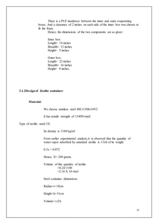 25
There is a PUF insulation between the inner and outer evaporating
boxes. And a clearance of 2 inches on each side of the inner box was chosen to
fit the foam.
Hence, the dimensions of the two components are as given:
Inner box:
Length= 18 inches
Breadth= 12 inches
Height= 5 inches
Outer box:
Length= 22 inches
Breadth= 16 inches
Height= 8 inches.
3.1.2Designof Zeolite container:
Material:
We choose stainless steel 40Cr13Mo10V2
It has tensile strength of 1340N/mm2
Type of zeolite used-3X
Its density is 1100 kg/m3
From earlier experimental analysis,it is observed that the quantity of
water-vapor adsorbed by saturated zeolite is 1/3rd of its weight.
0.3x = 0.072
Hence, X= 240 grams.
Volume of this quantity of zeolite
=0.24/1100
=2.18 X 10-4m3
Steel container dimensions:
Radius=r=10cm
Height=h=15cm
Volume=πr2h
 