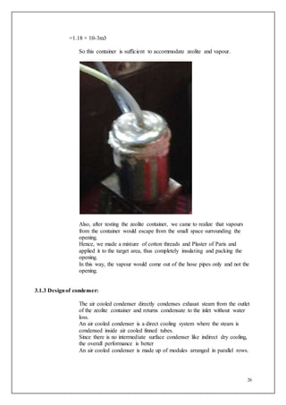 26
=1.18 × 10-3m3
So this container is sufficient to accommodate zeolite and vapour.
Also, after testing the zeolite container, we came to realize that vapours
from the container would escape from the small space surrounding the
opening.
Hence, we made a mixture of cotton threads and Plaster of Paris and
applied it to the target area, thus completely insulating and packing the
opening.
In this way, the vapour would come out of the hose pipes only and not the
opening.
3.1.3 Designof condenser:
The air cooled condenser directly condenses exhaust steam from the outlet
of the zeolite container and returns condensate to the inlet without water
loss.
An air cooled condenser is a direct cooling system where the steam is
condensed inside air cooled finned tubes.
Since there is no intermediate surface condenser like indirect dry cooling,
the overall performance is better
An air cooled condenser is made up of modules arranged in parallel rows.
 
