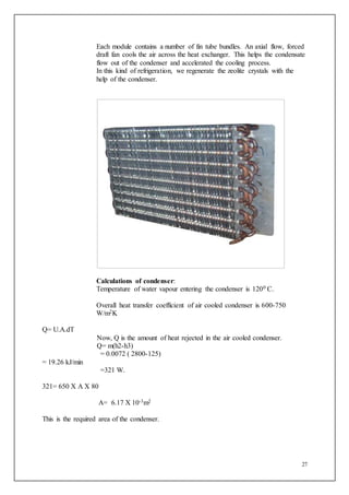27
Each module contains a number of fin tube bundles. An axial flow, forced
draft fan cools the air across the heat exchanger. This helps the condensate
flow out of the condenser and accelerated the cooling process.
In this kind of refrigeration, we regenerate the zeolite crystals with the
help of the condenser.
Calculations of condenser:
Temperature of water vapour entering the condenser is 1200 C.
Overall heat transfer coefficient of air cooled condenser is 600-750
W/m2K
Q= U.A.dT
Now, Q is the amount of heat rejected in the air cooled condenser.
Q= m(h2-h3)
= 0.0072 ( 2800-125)
= 19.26 kJ/min
=321 W.
321= 650 X A X 80
A= 6.17 X 10-3m2
This is the required area of the condenser.
 