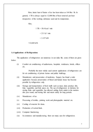 3
Here, latent heat of fusion of ice has been taken as 144 Btu / lb. In
general, 1 TR is always equal to 12,000 Btu of heat removed per hour
irrespective of the working substance used and its temperature.
Also,
1 TR = 50.4 kcal / min
= 211 kJ / min
= 3.157 kW
=12,660 kJ/h
1.4 Applications of Refrigeration:
The application of refrigeration are numerous in our daily life, some of them are given
below:
(i) Comfort air conditioning of auditoriums, hospitals, residences, hotels, offices
etc.
Probably the most widely used current applications of refrigeration are
for air conditioning of private homes and public buildings,
(ii) Manufacture and preservation of medicines, Surgery has found a wide
application because preservation of blood and human tissue has become
possible by refrigeration only.
(iii) Storage and transportation of food stuffs such as meat, dairy product, fish,
fruit, vegetables and fruit juices etc. The use of refrigerators in kitchens for
storing fruits and vegetables has allowed adding fresh salads to the modern
diet year round, and storing fish and meats safely for long periods.
(iv) Manufacture of ice.
(v) Processing of textiles, printing work and photographic material etc.
(vi) Cooling of concrete for dams.
(vii) Production of rocked fuels.
(viii) Computer functioning
(ix) In commerce and manufacturing, there are many uses for refrigeration.
 