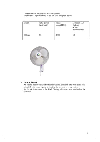 30
Pull cords were provided for speed regulation.
The technical specifications of the fan used are given below:
Sweep Rated power
Input(watts)
Rated
speed(RPM)
Minimum Air
Delivery
(Cubic
meter/minute)
400 mm 50 1300 60
 Electric Heater:
An electric heater was used to heat the zeolite container after the zeolite was
saturated with water vapour to simulate the process of compression.
An electric heater used in the ‘Fuels Testing laboratory’ was used to heat the
container.
 