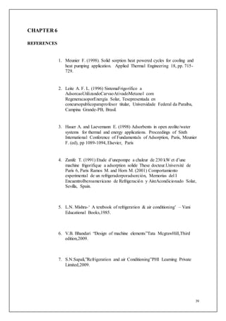 39
CHAPTER 6
REFERENCES
1. Meunier F. (1998). Solid sorption heat powered cycles for cooling and
heat pumping application. Applied Thermal Engineering 18, pp. 715-
729.
2. Leite A. F. L. (1996) SistemaFrigorífico a
AdsorcaoUtilizandoCarvaoAtivadoMetanol com
RegeneracaoporEnergía Solar, Tesepresentada en
concursopublicoparaprofesor titular, Universidade Federal da Paraíba,
Campina Grande-PB, Brasil.
3. Hauer A. and Laevemann E. (1998) Adsorbents in open zeolite/water
systems for thermal and energy applications. Proceedings of Sixth
International Conference of Fundamentals of Adsorption, Paris, Meunier
F. (ed), pp 1089-1094, Elsevier, Paris
4. Zanife T. (1991) Etude d’unepompe a chaleur de 230 kW et d’une
machine frigorifique a adsorption solide These docteur.Université de
París 6, Paris Ramos M. and Horn M. (2001) Comportamiento
experimental de un refrigeradorporadsorción, Memorias del I
EncuentroIberoamericano de Refrigeración y AireAcondicionado Solar,
Sevilla, Spain.
5. L.N. Mishra-‘ A textbook of refrigeration & air conditioning’ – Vani
Educational Books,1985.
6. V.B. Bhandari “Design of machine elements”Tata McgrawHill,Third
edition,2009.
7. S.N.Sapali,”Refrigeration and air Conditioning”PHI Learning Private
Limited,2009.
 