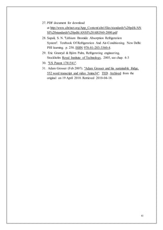 41
27. PDF document for download
at http://www.ahrinet.org/App_Content/ahri/files/standards%20pdfs/AN
SI%20standards%20pdfs/ANSI%20ARI560-2000.pdf
28. Sapali, S. N. "Lithium Bromide Absorption Refrigeration
System". Textbook Of Refrigeration And Air-Conditioning. New Delhi:
PHI learning. p. 258. ISBN 978-81-203-3360-4.
29. Eric Granryd & Björn Palm, Refrigerating engineering,
Stockholm Royal Institute of Technology, 2005, see chap. 4-3
30. "US Patent 1781541".
31. Adam Grosser (Feb 2007). "Adam Grosser and his sustainable fridge,
552 word transcript and video 3mins34". TED. Archived from the
original on 19 April 2010. Retrieved 2010-04-18.
 