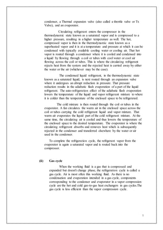 7
condenser, a Thermal expansion valve (also called a throttle valve or Tx
Valve), and an evaporator.
Circulating refrigerant enters the compressor in the
thermodynamic state known as a saturated vapor and is compressed to a
higher pressure, resulting in a higher temperature as well. The hot,
compressed vapor is then in the thermodynamic state known as a
superheated vapor and it is at a temperature and pressure at which it can be
condensed with typically available cooling water or cooling air. That hot
vapor is routed through a condenser where it is cooled and condensed into
a liquid by flowing through a coil or tubes with cool water or cool air
flowing across the coil or tubes. This is where the circulating refrigerant
rejects heat from the system and the rejected heat is carried away by either
the water or the air (whichever may be the case).
The condensed liquid refrigerant, in the thermodynamic state
known as a saturated liquid, is next routed through an expansion valve
where it undergoes an abrupt reduction in pressure. That pressure
reduction results in the adiabatic flash evaporation of a part of the liquid
refrigerant. The auto-refrigeration effect of the adiabatic flash evaporation
lowers the temperature of the liquid and vapor refrigerant mixture to where
it is colder than the temperature of the enclosed space to be refrigerated.
The cold mixture is then routed through the coil or tubes in the
evaporator. A fan circulates the warm air in the enclosed space across the
coil or tubes carrying the cold refrigerant liquid and vapor mixture. That
warm air evaporates the liquid part of the cold refrigerant mixture. At the
same time, the circulating air is cooled and thus lowers the temperature of
the enclosed space to the desired temperature. The evaporator is where the
circulating refrigerant absorbs and removes heat which is subsequently
rejected in the condenser and transferred elsewhere by the water or air
used in the condenser.
To complete the refrigeration cycle, the refrigerant vapor from the
evaporator is again a saturated vapor and is routed back into the
compressor.
(ii) Gas cycle
When the working fluid is a gas that is compressed and
expanded but doesn't change phase, the refrigeration cycle is called a
gas cycle. Air is most often this working fluid. As there is no
condensation and evaporation intended in a gas cycle, components
corresponding to the condenser and evaporator in a vapor compression
cycle are the hot and cold gas-to-gas heat exchangers in gas cycles.The
gas cycle is less efficient than the vapor compression cycle.
 