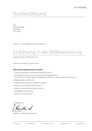 Frau
Esmeralda Mattei
Ennetweg 4
6015 Luzern
hat am 21. und 28. Oktober 2015 den 2-tägigen Kurs
Einführung in die Bildbearbeitung
Kreatives Arbeiten mit Photoshop CS4
besucht und erfolgreich abgeschlossen.
Dabei wurden folgende Inhalte vermittelt:
– Photoshop Oberfläche und Bedienfeld, Werkzeuge, Menüs
– Grundbegriffe und Zusammenhänge der digitalen Bildbearbeitung
(Scannen, RGB und CMYK, Auflösung, Bildgrösse, Qualitäten für unterschiedliche Anwendungen)
– Bildbearbeitung und Retouche
– Freistellen und maskieren von Objekten in Bildern
– Kopieren, ausschneiden und kombinieren
– Arbeiten mit verschiedenen Ebenen und Text
– Spezialeffekte mit Photoshop
– Arbeiten an Praxisbeispielen
28. Oktober 2015
Jürg Neidhart
Kursleiter – Grafik Designer/ Illustrator
Kursbestätigung
Kleinstrasse 16	 CH-8008 Zürich	 Tel +41 (0)44 912 03 12	 info@optivision.ch	 www.optivision.ch
 