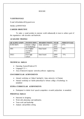 RESUME
V.GEETHANJALI
E-mail id:Geethakavi83@gmail.com
Mobile no:9095075824
CAREER OBJECTIVE
To make a sound position in orporate world enthusiacally in team to achieve goal of
the organization with devotion and hardwork.
ACADAMIC PROFILE
QUALIFICATION INSTITUTION BOARD/UNISITY YEAR PERCENTAGE
B.TECH(IT) Selvam college
of Technology
Anna university 2012-
2016
67%
HSC Govt higher
secondary
school
State board 2010-
2012
56%
SSLC Govt high
school
State board 2009-
2010
75%
TECHNICAL SKILLS
 Operating System:Windows7/8
 Language:C.C++
 Area of interest:Computer networks,software engineering
CO-CURRICULAR ACHIVEMENTS
 Attened workshop on “ethical hacking”at Anna university in Chennai.
 Attened workshop on “adobe photoshop”at Selvam college of technology in
namakkal
EXTRA CURRICULAR ACHIVEMENTS
 Participated in district level speech competition at surabi polytechnic in namakkal.
PERSONAL SKILLS
 Interested in designing
 Work with photoshop and multimedia.
 Team work and leadership
 Analysis and problem solving
 