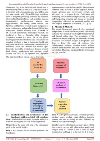 International Journal of Trend in Scientific Research and Development @ www.ijtsrd.com eISSN: 2456-6470
@ IJTSRD | Unique Paper ID – IJTSRD56361 | Volume – 7 | Issue – 3 | May-June 2023 Page 337
of essential fatty acids, including ω-6 linoleic and γ-
linolenic fatty acids, as well as ω-3 fatty acids such as
α-linolenic acid, eicosapentaenoic acid (EPA) and
docosahexaenoic acid (DHA).This high nutritional
value is thought to positively influence the treatment
of several medical conditions such as certain cancers,
hepatotoxicity, cardiovascular disease and
hyperlipidemia, and among others disease. The
Spirulina and Spirulina products market is expected to
grow continuously and rapidly through 2028 with a
Compound Annual Growth Rate (CAGR) of
18.1%.Most commercial microalgae products are
produced in Asia or Australia, while European
companies account for about 5% of the global
microalgae market for food and feed.The demand for
spirulina products is due to increasing health and
vegetarian awareness, malnutrition, consumption of
functional foods and demand for natural dyes.
Currently, most ofthe production is directed towards
food, dietary supplements and nutrition, which
account for 75% of all reported uses. Spirulina
supplements are classified into powder form, the most
common form, as well as flakes, capsules, tablets,
frozen spirulina and phycocyanin extract, and
advertised as a healthy foods. Cultivation and
marketing, such as methods of processing, packaging
and transporting spirulina, can change its chemical
composition, affecting its nutritional quality and
toxicological properties. (Rutar et al., 2022, p. 1).
2. Material & Methods
The aim of this research was to develop nutritional
and prebiotic rich flat lima beans pickles enriched by
spirulina. Raw material was bought through market
and through online sites. The acceptance of the
product was judged by giving the product for sensory
evaluation. The nutrient analysis of the product was
done to know the value of proteins, fats,
carbohydrates, moisture, titratable acidity, sodium
chloride and ash content. The shelf life of the product
was studied. The pickle was packed in the appropriate
package material.
The steps in methods was divided in five parts:
2.1. Standardisation and development of flat
lima beans pickles, enriched with spirulina.
Step 1: Peel the flat lima beans from side and add in
water for boiling and add salt, according to taste.
Step 2: Rinse the water with help of the strainer and
put it in the sun till it dries.
Step 3: Add Mustard oil and mustard powder to flat
lima beans.
Step 4: Add spirulina powder, coriander powder,
mustard seeds, crushed green chillies, turmeric
powder, and salt according to taste, followed by
addition of 1-2 tsp of vinegar.
Step 5: Mix it well till each and every piece of flat
lima beans is covered with all the spices powder and
vinegar. Step 6: Transfer it into a close air tight
container/jar and keep it in the sun for 1- 2 hours.
 
