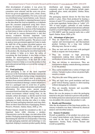 International Journal of Trend in Scientific Research and Development @ www.ijtsrd.com eISSN: 2456-6470
@ IJTSRD | Unique Paper ID – IJTSRD56361 | Volume – 7 | Issue – 3 | May-June 2023 Page 338
After development of product, it was given for
sensory evaluation among the consumers, total 40
consumers were selected, and the score was given.
Score was given on appearance, taste, colour, aroma,
texture and overall acceptability. For score, score card
was distributed using 5 point hedonic scale. Sensory
evaluation of the product is important because it gives
us the idea about the food acceptability as it depends
upon the consumer judgement using their senses.
Sensory Evaluation is a method which is used to
analyse and interpret the reactions of the food product
as food choice is done on the basis of how appealing
the food and its sensory characteristic is and thus
sensory evaluation becomes important. Later
chemical analysis was done to know the presence of
various nutrient and their quantity. The process used
to analyse were government approved. Later to study
the shelf life of the product microbial analysis was
carried out using VRBA, GYEA and SA agar to
detect coliform, bacteria and yeast count respectively
in the product. By checking the microbial load in the
food product it helps us to know the safety of
consuming the food product, it also helps to know
whether the microorganisms are pathogenic by
checking it’s characteristics. If the shelf life of the
product is known it helps us to use the product in that
particular period and helps us to avoid the wastage of
the product.
2.2. Food packaging
Food packaging is one of the most important
processes in the food industry that helps maintain the
quality of food products during storage, transportation
and distribution. It is mainly done to protect food
products from external influences such as biological,
chemical ormechanical damage; contain and preserve
food in a packaged state to avoid loss of quality,
attract consumers, and provide product and nutritional
information. For many years, ancient people
consumed fresh food that they could gather from the
natural environment without storing food. As the
nomadic culture developed, so did the need for food
containers. It took more than 300 years for food
packaging to finally develop into what it is today.
There are many packaging materials used since then.
There are three main functions of packaging: Protect,
Preserve, Promote. (Sarkar, Kuna, 2020, p. 29).
Product features should be considered as this is an
important factor while choosing a product.
Characteristics can be the shape, size and colour of the
product. Packaging materials playan important role in
determining the shelf life of a food product. Choosing
the right packaging materials and technology is very
important, helping to maintain product quality during
distribution and storage. Packaging materials
commonly used in food packaging include paper,
cardboard, glass, metal, and plastic. (Sarkar, Kuna,
2020, p. 29).
The packaging material chosen for flat lima bean
pickles is glass. Glass flask produced by heating a
mixture of sand (73%) consisting of silica (99% SiO2)
as the main ingredient, broken glass or "cullet" (15-
30% of total weight), carbonate of soda /sodium
carbonate (Na2CO3) and limestone/calcium carbonate
(CaCO3 or CaCO3.MgCO3) and alumina (stabilizer)
at 1350-1600˚C until the material melts into a solid
liquid. (Sarkar, Kuna, 2020, p.29).
2.3. Advantages of glass jars:
They are impervious to water, gases, odours,
vapours and microorganisms and thusmaintain
product freshness for a long time without
affecting taste, flavour or safety.
They are inert and do not react with packaged
foods or migrate into food products.
They are resistant to high processing
temperatures making them suitable for heat
sterilization or heat treatment when sealing.
They are obvious to microwaves. They are
transparent to display content allowing consumers
to see the product.
They can be moulded into a variety of shapes and
colours. Variants in glass colour can protect light-
sensitive content.
They have the same filling speed as cans.
They are rigid, have good insulation and have
good vertical bearing capacity to allowstacking
without damaging the container.
They are reusable, hermetic and recyclable.
(Sarkar, Kuna, 2020, p. 29).
Hence this was the purpose to select the packaging
material as the glass material to preserve the product,
for further protection natural preservative mustard oil
was alsoadded, this ensures that product is safe.
3. Results and Discussions
After the development of flat lima beans pickles, its
sensory evaluation was done, followed by chemical
analysis and microbial analysis.
3.1. Sensory Evaluation
Overall acceptability of the product was given was
4.2, using 5 point hedonic scale. Sensory evaluation
was done on the basis of following attributes-
Appearance, Aroma, Taste, Colour, Texture and
overall acceptability.
 