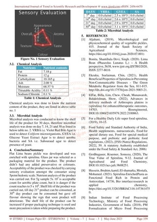 International Journal of Trend in Scientific Research and Development @ www.ijtsrd.com eISSN: 2456-6470
@ IJTSRD | Unique Paper ID – IJTSRD56361 | Volume – 7 | Issue – 3 | May-June 2023 Page 339
Figure No. 1 Sensory Evaluation
3.2. Chemical Analysis
Nutrients Nutrient contents
Fat 7.18 g
Protein 12 g
Carbohydrate 10.165 g
Ash 2.08 %
Moisture 68.57 %
Titratable Acidity 0.11 %
Sodium Chloride 0.1 %
Table 1: Chemical Analysis
Chemical analysis was done to know the nutrient
content of the product, they are listed in above table
no. 1
3.3. Microbial Analysis
Microbial analysis was conducted to know the shelf
life of the product for 30 days, therefore microbial
analysis was done on day 7, 14, 21 and 30 as listed in
below table no. 2. VRBA i.e. Violet Red Bile Agar is
used to detect Coliform microorganisms, GYEA i.e.
Glucose Yeast Extract Agar is to detect aerobic
bacteria and SA i.e. Sabouraud agar to detect
presence of yeast.
4. Conclusion/Summary
Flat Lima beans pickle was developed and was
enriched with spirulina. Glass jar was selected as a
packaging material for the product. The product
didn’t had any added preservative or colorants.
Acceptability of the product was checked by carrying
sensory evaluation amongst the consumer using
5point hedonic scale. Nutrient analysis of the product
was carried out. For 5g sample 5x 105
is acceptable
count for aerobic plate count, but it is danger if the
count reaches to 5 x 106
. Shelf life of the product was
carried out, till day 21st
product can be consumed, at
30th
day product can be consumed but gave off
flavour showing the sign that soon product will
deteriorate. The shelf life of the product can be
increased if proper packaging technique is used and
more precaution is taken while preparing the product.
DAYS VRBA GYEA SA
7th
day 0.0 cfu/ml 2.5 x 10^5 0.0 cfu/ml
14th
day 0.0 cfu/ml 2.6 x 10^5 0.0 cfu/ml
21st
day 0.0 cfu/ml 2.9 x 10^5 0.0 cfu/ml
30th
day 0.0 cfu/ml 3.1 x 10^5 0.0 cfu/ml
Table 2: Microbial Analysis
5. REFERENCES
[1] Aljahani, (2019), Microbiological and
physicochemical quality of vegetable pickles,
415. Journal of the Saudi Society of
Agricultural Sciences,
https://doi.org/10.1016/j.jssas.2020.07.001)
[2] Bonita, Shantibala Devi, Singh. (2020). Lima
Bean (Phaseolus Lunatus L.) – A Health
perspective, 5638, www.ijstr.org,IJSTR©2020,
ISSN 2277-8616
[3] Ekeuku, Soelaiman, Chin, (2021), Health
Beneficial Properties of Spirulina in Preventing
Non-Communicable Diseases - The Green
Metabolic Regulator from the Sea, 811-815.
http://dx.doi.org/10.17576/jsm-2021-5003-21.
[4] ElFar, Billa, Lim, Chew, Cheah, Munawaroh,
Balakrishnan, Show, (2022), Advances in
delivery methods of Arthrospira platens is
(spirulina) for enhancedtherapeutic outcomes,
14703. Bioengineered,
DOI:10.1080/21655979.2022.2100863.
[5] For a Healthy Daily Life super food spirulina,
(2019), 10-15.
[6] Food Safety and Standard Authority of India,
Health supplements, nutraceuticals, Food for
special dietary use, Food for special medical
purpose, and prebiotic and probiotic food
regulations, (2022), [FSS (Nutra) Regulations,
2022], 59. A statutory Authority established
under the Food Safety & Standard Act, 2006)
[7] Großhagauer, Kraemer, Somoza, (2020), The
True Value of Spirulina, 9-12. Journal of
Agricultural and Food Chemistry,
DOI:10.1021/acs.jafc.9b08251.
[8] Hussein, Ibrahim,kamil, El-shamarka,Mostafa,
Mohamed. (2021). Spirulina-EnrichedPasta as
Functional Food Rich in Protein and
Antioxidant, 14736, Bio interfaceresearch in
applied chemistry,
https://doi.org/10.33263/BRIAC116.147361475
0.
[9] Indian Institute of Food Processing
Technology, Ministry of Food Processing
Industries, Government of India. (2018), PM
Formalization of Micro Food Processing
 