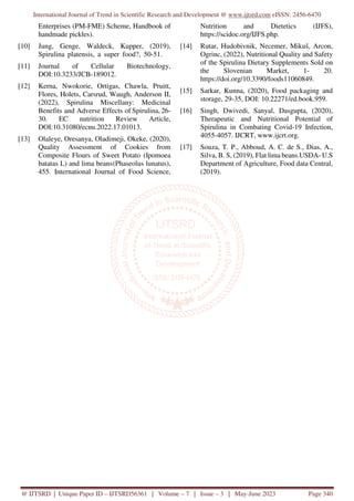 International Journal of Trend in Scientific Research and Development @ www.ijtsrd.com eISSN: 2456-6470
@ IJTSRD | Unique Paper ID – IJTSRD56361 | Volume – 7 | Issue – 3 | May-June 2023 Page 340
Enterprises (PM-FME) Scheme, Handbook of
handmade pickles).
[10] Jung, Genge, Waldeck, Kupper, (2019),
Spirulina platensis, a super food?, 50-51.
[11] Journal of Cellular Biotechnology,
DOI:10.3233/JCB-189012.
[12] Kerna, Nwokorie, Ortigas, Chawla, Pruitt,
Flores, Holets, Carsrud, Waugh, Anderson II,
(2022), Spirulina Miscellany: Medicinal
Benefits and Adverse Effects of Spirulina, 26-
30. EC nutrition Review Article,
DOI:10.31080/ecnu.2022.17.01013.
[13] Olaleye, Oresanya, Oladimeji, Okeke, (2020),
Quality Assessment of Cookies from
Composite Flours of Sweet Potato (Ipomoea
batatas L) and lima beans(Phaseolus lunatus),
455. International Journal of Food Science,
Nutrition and Dietetics (IJFS),
https://scidoc.org/IJFS.php.
[14] Rutar, Hudobivnik, Necemer, Mikuš, Arcon,
Ogrinc, (2022), Nutritional Quality and Safety
of the Spirulina Dietary Supplements Sold on
the Slovenian Market, 1- 20.
https://doi.org/10.3390/foods11060849.
[15] Sarkar, Kunna, (2020), Food packaging and
storage, 29-35, DOI: 10.22271/ed.book.959.
[16] Singh, Dwivedi, Sanyal, Dasgupta, (2020),
Therapeutic and Nutritional Potential of
Spirulina in Combating Covid-19 Infection,
4055-4057. IJCRT, www.ijcrt.org.
[17] Souza, T. P., Abboud, A. C. de S., Dias, A.,
Silva, B. S, (2019), Flat lima beans.USDA- U.S
Department of Agriculture, Food data Central,
(2019).
 