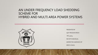 AN UNDER FREQUENCY LOAD SHEDDING
SCHEME FOR
HYBRID AND MULTI AREA POWER SYSTEMS
PRESENTED BY
AJAY PRAKASH SINGH
PSE 152603
EEE NIT WARANGAL
UNDER THE GUIDANCE OF
SREE B. NAGU
 