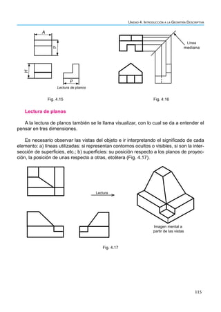 115
Unidad 4. Introducción a la Geomtría Descriptiva
A
p
H
p
Lectura de planos
Fig. 4.15
Línea
mediana
Fig. 4.16
Lectura de planos
A la lectura de planos también se le llama visualizar, con lo cual se da a entender el
pensar en tres dimensiones.
Es necesario observar las vistas del objeto e ir interpretando el significado de cada
elemento: a) líneas utilizadas: si representan contornos ocultos o visibles, si son la inter-
sección de superficies, etc.; b) superficies: su posición respecto a los planos de proyec-
ción, la posición de unas respecto a otras, etcétera (Fig. 4.17).
Lectura
Imagen mental a
partir de las vistas
Fig. 4.17
 