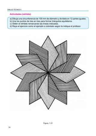 DIBUJO TÉCNICO I
34
Actividades (rehilete)
Figura. 1.31
a) Dibuja una circunferencia de 100 mm de diámetro y divídela en 12 partes iguales.
b) Une los puntos de tres en tres para formar triángulos equiláteros.
c) Obtén el rehilete remarcando las líneas indicadas.
d) Raya el ejercicio como el ejemplo o coloréalo según te indique el profesor.
 