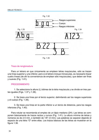 DIBUJO TÉCNICO I
36
Trazo de renglonadura
Para un letrero en que únicamente se empleen letras mayúsculas, sólo se trazan
una línea superior y una inferior, pero si el letrero incluye minúsculas, es necesario trazar
cuatro líneas (de ahí la conveniencia de emplear sólo mayúsculas), que deben ser finas
y suaves (Fig. 1.41).
PROCEDIMIENTO
	 1. Se selecciona la altura (L) idónea de la letra mayúscula y se divide en tres par-
tes iguales (Figs. 1.37 y 1.38).
	 2. Se traza una línea por el tercio superior, delimitando así los rasgos superiores
y el cuerpo (Fig. 1.39).
	 3. Se traza una línea en la parte inferior a un tercio de distancia, para los rasgos
inferiores (Fig. 1.40).
Para rotular se recomienda el empleo de un lápiz mediano (2H). Las letras se com-
ponen básicamente de trazos rectos y curvos (Fig. 1.41). La altura mínima de letras y
números es de 2.5 mm, o también de 1/8” (3 mm). Las palabras se separan dejando el
espacio de una letra “O” entre ellas. Los trazos básicos de las letras se muestran en la
figura 1.36.
Fig. 1.35
Fig. 1.33
Fig. 1.32
Fig. 1.34
 