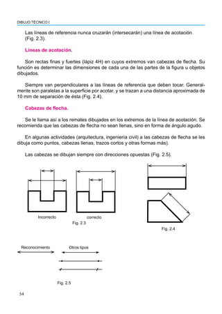 54
DIBUJO TÉCNICO I
Las líneas de referencia nunca cruzarán (intersecarán) una línea de acotación
(Fig. 2.3).
Líneas de acotación.
Son rectas finas y fuertes (lápiz 4H) en cuyos extremos van cabezas de flecha. Su
función es determinar las dimensiones de cada una de las partes de la figura u objetos
dibujados.
Siempre van perpendiculares a las líneas de referencia que deben tocar. General-
mente son paralelas a la superficie por acotar, y se trazan a una distancia aproximada de
10 mm de separación de ésta (Fig. 2.4).
Cabezas de flecha.
Se le llama así a los remates dibujados en los extremos de la línea de acotación. Se
recomienda que las cabezas de flecha no sean llenas, sino en forma de ángulo agudo.
En algunas actividades (arquitectura, ingeniería civil) a las cabezas de flecha se les
dibuja como puntos, cabezas llenas, trazos cortos y otras formas más).
Las cabezas se dibujan siempre con direcciones opuestas (Fig. 2.5).
Incorrecto correcto
Fig. 2.3
Fig. 2.4
Reconocimiento Otros tipos
Fig. 2.5
 