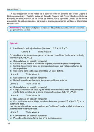 96
DIBUJO TÉCNICO I
A esta disposición de la vistas se le conoce como el Sistema del Tercer Diedro o
Sistema Americano. También existe el llamado Sistema del Primer Diedro o Sistema
Europeo; en él la posición de las vistas es distinta. En la siguiente Unidad se hará una
exposición de ambos sistemas, para que el alumno conozca las ventajas y diferencias
de cada una.
IMPORTANTE: Para definir un objeto no es necesario dibujar todas sus vistas, sólo las necesarias,
que generalmente son tres.
Ejercicio
1.	 Identificación y dibujo de vistas (láminas 1, 2, 3, 4, 5, 6, y 7).
Lámina 1 		 Título: Vistas I
En esta lámina se presenta un grupo de piezas prismáticas (en la parte central) y
sus vistas (VF, VS, VLD).
a)	 Coloca la hoja en posición horizontal.
b)	 Escribe en las vistas el número de la pieza prismática que le corresponda.
c)	 Ilumina de un mismo color las piezas prismáticas y sus vistas en algunas de
	 sus superficies.
d)	 Selecciona para cada pieza prismática un color distinto.
Lámina 2 		 Título: Vistas II
a)	 Coloca la hoja en posición horizontal.
b)	 Deberá proceder en la misma forma que en lámina anterior.
Lámina 3 		 Título: Vistas III
a)	 Coloca la hoja en posición horizontal.
b)	 Croquiza las vistas de cada figura en las áreas cuadriculadas. Independiente-	
	 mente de la sencillez de la pieza, croquiza tres vistas (VS, VF y VLD).
Lámina 4 		 Título: Vistas IV
a)	 Coloca la hoja en posición horizontal.
b)	 Con tus instrumentos dibuja las vistas faltantes (ya sea VF, VS o VLD) en la
cuadrícula dada.
Las piezas prismáticas están medidas en ¨unidades¨, cada unidad equivale a n
cuadrito de la cuadrícula dada.
Lámina 5 		 Título: Vistas V
a)	 Coloca la hoja en posición horizontal.
b)	 Procede en la misma forma que en la lámina anterior.
 