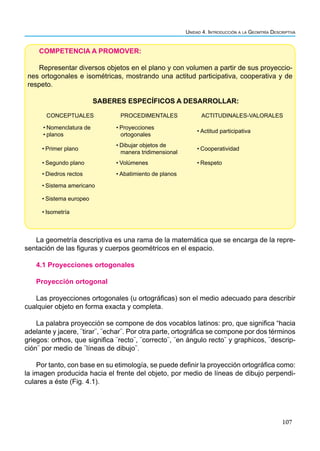 107
Unidad 4. Introducción a la Geomtría Descriptiva
COMPETENCIA A PROMOVER:
Representar diversos objetos en el plano y con volumen a partir de sus proyeccio-
nes ortogonales e isométricas, mostrando una actitud participativa, cooperativa y de
respeto.
SABERES ESPECÍFICOS A DESARROLLAR:
CONCEPTUALES PROCEDIMENTALES ACTITUDINALES-VALORALES
• Nomenclatura de
• planos
• Proyecciones
ortogonales
• Actitud participativa
• Primer plano
• Dibujar objetos de
manera tridimensional
• Cooperatividad
• Segundo plano • Volúmenes • Respeto
• Diedros rectos • Abatimiento de planos
• Sistema americano
• Sistema europeo
• Isometría
La geometría descriptiva es una rama de la matemática que se encarga de la repre-
sentación de las figuras y cuerpos geométricos en el espacio.
4.1 Proyecciones ortogonales
Proyección ortogonal
Las proyecciones ortogonales (u ortográficas) son el medio adecuado para describir
cualquier objeto en forma exacta y completa.
La palabra proyección se compone de dos vocablos latinos: pro, que significa “hacia
adelante y jacere, ¨tirar¨, ¨echar¨. Por otra parte, ortográfica se compone por dos términos
griegos: orthos, que significa ¨recto¨, ¨correcto¨, ¨en ángulo recto¨ y graphicos, ¨descrip-
ción¨ por medio de ¨líneas de dibujo¨.
Por tanto, con base en su etimología, se puede definir la proyección ortográfica como:
la imagen producida hacia el frente del objeto, por medio de líneas de dibujo perpendi-
culares a éste (Fig. 4.1).
 