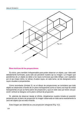 108
DIBUJO TÉCNICO I
Fig. 4.1
Base teóricas de las proyecciones
Es obvio, pero también indispensable para poder observar un objeto, que éste esté
debidamente iluminado, pues sólo así percibirá nuestro ojo su imagen. La imagen que
percibimos de un objeto se debe a los rayos luminosos que éste refleja y son captados
por el ojo (mejor dicho, la retina). A estos rayos, en este tema, se les designará como
rayos visuales o proyectantes.
Como recordarás (Unidad 3), en el dibujo de proyecciones se considera que todo
objeto es observado a través de un plano transparente (como si fuera una hoja de cristal
transparente) al que se llama plano de proyección y que en este caso por tener una po-
sición vertical se designa como plano vertical de proyección.
Si, además de observar desde el infinito, dirigiéramos nuestra mirada en posición
perpendicular al plano de proyección la imagen observada en éste sería exactamente la
cara del objeto que se está mirando.
Esta imagen así obtenida es una proyección ortogonal (Fig. 4.2).
 