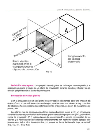 109
Unidad 4. Introducción a la Geomtría Descriptiva
Rayos visuales
paralelos entre sí
y perpendicualres
al pano de proyección
Imagen exacta
de la cara
observada
Observador en
el infinito
Rayos visuales
A
PV
A
Fig. 4.2
Definición conceptual. Una proyección ortogonal es la imagen que se produce al
observar un objeto a través de un plano de proyección mirando desde el infinito y en di-
rección perpendicular al plano de proyección.
Proyección en varios planos
Con la utilización de un solo plano de proyección obtenemos sólo una imagen del
objeto. Como no es suficiente con una imagen para hacerse una idea exacta y completa
del objeto se hace necesaria la existencia de más imágenes, es decir, de más planos de
proyección.
Los planos que se agregarán son todos perpendiculares entre sí. En un principio se
consideró que tres planos eran suficientes: plano vertical de proyección (PV), plano hori-
zontal de proyección (PH) y plano lateral de proyección (PL); pero la complejidad de los
objetos y la necesidad de describirlos completamente han hecho necesario agregar tres
planos más, todos ellos transparentes con lo cual se forma la llamada ¨caja de cristal¨
(Fig. 4.3, 4.4, 4.5 y 4.6).
 