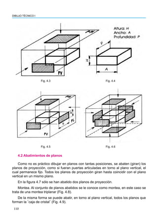 110
DIBUJO TÉCNICO I
4.2 Abatimientos de planos
Como no es práctico dibujar en planos con tantas posiciones, se abaten (giran) los
planos de proyección, como si fueran puertas articuladas en torno al plano vertical, el
cual permanece fijo. Todos los planos de proyección giran hasta coincidir con el plano
vertical en un mismo plano.
En la figura 4.7 sólo se han abatido dos planos de proyección.
Montea. Al conjunto de planos abatidos se le conoce como montea, en este caso se
trata de una montea triplanar (Fig. 4.8).
De la misma forma se puede abatir, en torno al plano vertical, todos los planos que
forman la ¨caja de cristal¨ (Fig. 4.9).
Fig. 4.3 Fig. 4.4
Fig. 4.5 Fig. 4.6
 