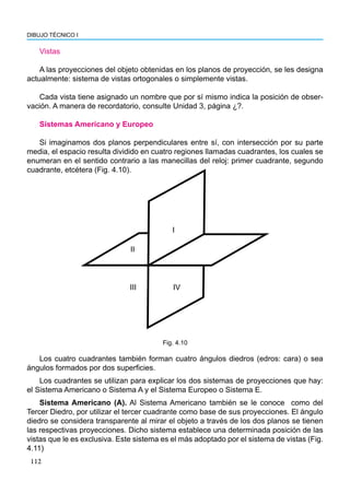 112
DIBUJO TÉCNICO I
Vistas
A las proyecciones del objeto obtenidas en los planos de proyección, se les designa
actualmente: sistema de vistas ortogonales o simplemente vistas.
Cada vista tiene asignado un nombre que por sí mismo indica la posición de obser-
vación. A manera de recordatorio, consulte Unidad 3, página ¿?.
Sistemas Americano y Europeo
Si imaginamos dos planos perpendiculares entre sí, con intersección por su parte
media, el espacio resulta dividido en cuatro regiones llamadas cuadrantes, los cuales se
enumeran en el sentido contrario a las manecillas del reloj: primer cuadrante, segundo
cuadrante, etcétera (Fig. 4.10).
I
II
III IV
Fig. 4.10
Los cuatro cuadrantes también forman cuatro ángulos diedros (edros: cara) o sea
ángulos formados por dos superficies.
Los cuadrantes se utilizan para explicar los dos sistemas de proyecciones que hay:
el Sistema Americano o Sistema A y el Sistema Europeo o Sistema E.
Sistema Americano (A). Al Sistema Americano también se le conoce como del
Tercer Diedro, por utilizar el tercer cuadrante como base de sus proyecciones. El ángulo
diedro se considera transparente al mirar el objeto a través de los dos planos se tienen
las respectivas proyecciones. Dicho sistema establece una determinada posición de las
vistas que le es exclusiva. Este sistema es el más adoptado por el sistema de vistas (Fig.
4.11)
 