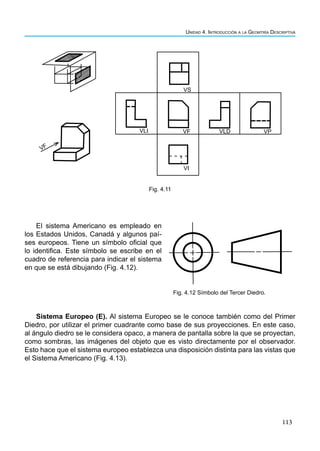 113
Unidad 4. Introducción a la Geomtría Descriptiva
VP
VLD
VF
VLI
VS
VI
VF
El sistema Americano es empleado en
los Estados Unidos, Canadá y algunos paí-
ses europeos. Tiene un símbolo oficial que
lo identifica. Este símbolo se escribe en el
cuadro de referencia para indicar el sistema
en que se está dibujando (Fig. 4.12).
Fig. 4.11
Fig. 4.12 Símbolo del Tercer Diedro.
Sistema Europeo (E). Al sistema Europeo se le conoce también como del Primer
Diedro, por utilizar el primer cuadrante como base de sus proyecciones. En este caso,
al ángulo diedro se le considera opaco, a manera de pantalla sobre la que se proyectan,
como sombras, las imágenes del objeto que es visto directamente por el observador.
Esto hace que el sistema europeo establezca una disposición distinta para las vistas que
el Sistema Americano (Fig. 4.13).
 