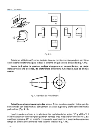 114
DIBUJO TÉCNICO I
VP
VLD VF VLI
VS
VI
VF
Fig. 4.13
Asimismo, el Sistema Europeo también tiene su propio símbolo que debe escribirse
en el cuadro de referencia para indicar el sistema en que se está dibujando (Fig. 4.14).
No es fácil tratar de dominar ambos sistemas a un mismo tiempo, es mejor
dominar bien uno de ellos, de preferencia el Sistema Americano, que es el más
usado.
Relación de dimensiones entre las vistas. Todas las vistas aportan datos que de-
ben coincidir con ellas mismas, por ejemplo: las vistas superior y lateral tienen la misma
profundidad (Fig. 4.15).
Una forma de ayudarse a correlacionar las medidas de las vistas: VS y VLD o VLI
es la utilización de la línea inglete (también llamada línea medianera o línea de 45°). Es
una línea trazada a 45° en posición conveniente, que funciona a manera de espejo que
refleja las dimensiones entre las vista superior y lateral (Fig. 4.16).
Fig. 4.14 Símbolo del Primer Diedro
 