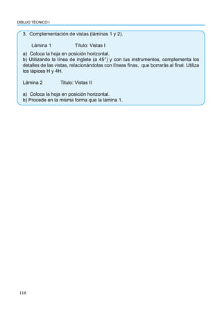 118
DIBUJO TÉCNICO I
3. Complementación de vistas (láminas 1 y 2).
Lámina 1		 Título: Vistas I
a) Coloca la hoja en posición horizontal.
b) Utilizando la línea de inglete (a 45°) y con tus instrumentos, complementa los
detalles de las vistas, relacionándolas con líneas finas, que borrarás al final. Utiliza
los lápices H y 4H.
Lámina 2		 Titulo: Vistas II
a) Coloca la hoja en posición horizontal.
b) Procede en la misma forma que la lámina 1.
 