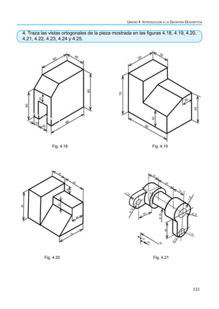 121
Unidad 4. Introducción a la Geomtría Descriptiva
4. Traza las vistas ortogonales de la pieza mostrada en las figuras 4.18, 4.19, 4.20,
4.21, 4.22, 4.23, 4.24 y 4.25.
80
20
60
40
80
20
10
60
Fig. 4.18
50
30
70
30
50
20
80
Fig. 4.19
60
40
20
80
20
35
75
Fig. 4.20 Fig. 4.21
92
10
10
Ø
26
50
r 12
Ø 12
Ø
1
2
r
2
0
22
34
22
50
Ø
1
2
r 12
 