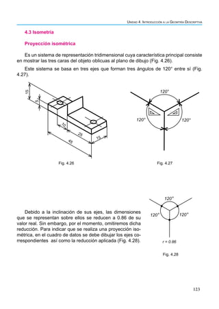 123
Unidad 4. Introducción a la Geomtría Descriptiva
4.3 Isometría
Proyección isométrica
Es un sistema de representación tridimensional cuya característica principal consiste
en mostrar las tres caras del objeto oblicuas al plano de dibujo (Fig. 4.26).
Este sistema se basa en tres ejes que forman tres ángulos de 120° entre sí (Fig.
4.27).
15
5
10
45
15
25
Fig. 4.26
120° 120°
120°
Fig. 4.27
Debido a la inclinación de sus ejes, las dimensiones
que se representan sobre ellos se reducen a 0.86 de su
valor real. Sin embargo, por el momento, omitiremos dicha
reducción. Para indicar que se realiza una proyección iso-
métrica, en el cuadro de datos se debe dibujar los ejes co-
rrespondientes así como la reducción aplicada (Fig. 4.28).
120°
120° 120°
r = 0.86
Fig. 4.28
 