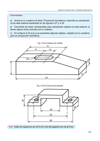 125
Unidad 4. Introducción a la Geomtría Descriptiva
Actividades
a) Anota en tu cuaderno el título: Proyección Isométrica y describe la característi-
ca de este sistema basándote en las figuras 4.27 y 4.32.
b) Cerciórate de haber comprendido para representar objetos en este sistema, si
tienes alguna duda consulta con tu maestro.
c) En la figura 4.33 (a,b,c) se presentan algunos objetos, cópialos en tu cuaderno
pero en proyección isométrica.
70
20
35
R6
120
25
10
34
60
80
30
20
Fig. 4.33 a) Cabeza de martillo
Fig. 4.33 b) Contra para pasador
Nota: Todos los espesores son de 6 mm y los dos agujeros son de ɸ 6 mm.
 