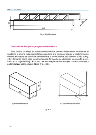 126
DIBUJO TÉCNICO I
Centrado de dibujos en proyección isométrica
Para centrar un dibujo en proyección isométrica, primero es necesario localizar en el
cuaderno el prisma más elemental que contiene a la pieza por dibujar y posteriormente
obtener el cuadro de ubicación que contiene a dicho prisma, así como el punto x (Fig.
4.34).Tomando como base las dimensiones del cuadro de ubicación se procede a cen-
trarlo en la hoja de dibujo. El punto x se emplea para trazar los ejes correspondientes y
poder realizar sobre ellos el dibujo (Fig. 4.35).
x
45
15
15
a) Prisma elemental b) Cuadrado de ubicación
Fig. 4.34
10
117
3
5
Fig. 4.33 c) Escalera
 