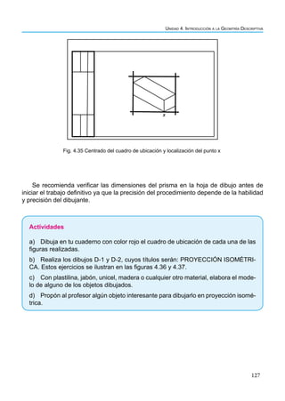 127
Unidad 4. Introducción a la Geomtría Descriptiva
x
Fig. 4.35 Centrado del cuadro de ubicación y localización del punto x
Se recomienda verificar las dimensiones del prisma en la hoja de dibujo antes de
iniciar el trabajo definitivo ya que la precisión del procedimiento depende de la habilidad
y precisión del dibujante.
Actividades
a) Dibuja en tu cuaderno con color rojo el cuadro de ubicación de cada una de las
figuras realizadas.
b) Realiza los dibujos D-1 y D-2, cuyos títulos serán: PROYECCIÓN ISOMÉTRI-
CA. Estos ejercicios se ilustran en las figuras 4.36 y 4.37.
c) Con plastilina, jabón, unicel, madera o cualquier otro material, elabora el mode-
lo de alguno de los objetos dibujados.
d) Propón al profesor algún objeto interesante para dibujarlo en proyección isomé-
trica.
 