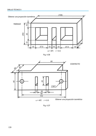 128
DIBUJO TÉCNICO I
Obtener una proyección isométrica
TABIQUE
(105)
(50)
10
30
10
10 10 10 10 10
27.5 27.5
27.5
a = 45º; r = 0.5
Fig. 4.36
60
110
90
20 5
5
50
4
0
40
20
2 ɸ 8
α = 45º; r = 0.5
CONTACTO
Obtener una proyección isométrica
Fig. 4.37
 