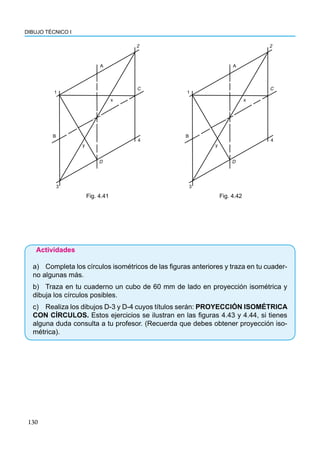 130
DIBUJO TÉCNICO I
1
3
4
B
D
C
A
2
y
x
Fig. 4.41
1
3
4
B
D
C
A
2
y
x
Fig. 4.42
Actividades
a) Completa los círculos isométricos de las figuras anteriores y traza en tu cuader-
no algunas más.
b) Traza en tu cuaderno un cubo de 60 mm de lado en proyección isométrica y
dibuja los círculos posibles.
c) Realiza los dibujos D-3 y D-4 cuyos títulos serán: PROYECCIÓN ISOMÉTRICA
CON CÍRCULOS. Estos ejercicios se ilustran en las figuras 4.43 y 4.44, si tienes
alguna duda consulta a tu profesor. (Recuerda que debes obtener proyección iso-
métrica).
 