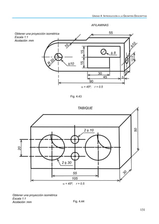 131
Unidad 4. Introducción a la Geomtría Descriptiva
55
15
15
12.5
φ 8
φ10
φ10
30
45
90
10
R
20
20
5
α = 45º; r = 0.5
Obtener una proyección isométrica
Escala 1:1
Acotación :mm
AFILAMINAS
Fig. 4.43
2 φ 30
2 φ 10
50
20
55
105
3
0
α = 45º; r = 0.5
TABIQUE
Obtener una proyección isométrica
Escala 1:1
Acotación :mm Fig. 4.44
 