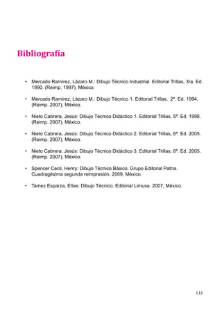 133
Bibliografía
• Mercado Ramírez, Lázaro M.: Dibujo Técnico Industrial. Editorial Trillas, 3ra. Ed.
1990. (Reimp. 1997), México.
• Mercado Ramírez, Lázaro M.: Dibujo Técnico 1. Editorial Trillas, 2ª. Ed. 1994.
(Reimp. 2007), México.
• Nieto Cabrera, Jesús: Dibujo Técnico Didáctico 1. Editorial Trillas, 5ª. Ed. 1998.
(Reimp. 2007), México.
• Nieto Cabrera, Jesús: Dibujo Técnico Didáctico 2. Editorial Trillas, 6ª. Ed. 2005.
(Reimp. 2007), México.
• Nieto Cabrera, Jesús: Dibujo Técnico Didáctico 3. Editorial Trillas, 6ª. Ed. 2005.
(Reimp. 2007), México.
• Spencer Cecil, Henry: Dibujo Técnico Básico. Grupo Editorial Patria.
Cuadragésima segunda reimpresión. 2009, México.
• Tamez Esparza, Elías: Dibujo Técnico. Editorial Limusa. 2007, México.
Bibliografía
 