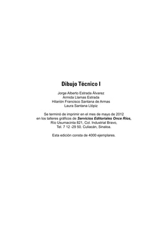 135
Bibliografía
Dibujo Técnico I
Jorge Alberto Estrada Álvarez
Armida Llamas Estrada
Hilarión Francisco Santana de Armas
Laura Santana Llópiz
Se terminó de imprimir en el mes de mayo de 2012
en los talleres gráficos de Servicios Editoriales Once Ríos,
Río Usumacinta 821, Col. Industrial Bravo,
Tel. 7 12 -29 50. Culiacán, Sinaloa.
Esta edición consta de 4000 ejemplares.
 