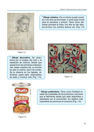 Unidad 1. Introducción al dibujo técnico
15
* Dibujo artístico. Por sí mismo puede consti-
tuir una obra ya terminada, o como paso inicial
para la escultura o pintura. Tiene como ele-
mento principal la línea; con ella se dan efec-
tos de tono, luz, sombra, textura, etc. (Fig. 1.2)
Figura 1.2
Figura 1.3
* Dibujo publicitario. Tiene como finalidad re-
saltar las cualidades de los productos o servicios
que el fabricante desea que sean adquiridos o
solicitados por el consumidor. Su objetivo más
importante es promover el consumo (Fig. 1.4).
Figura 1.4
* Dibujo decorativo. Se carac-
teriza por el empleo del color y la
repetición de motivos. Desde que
apareció en las primeras civilizacio-
nes, hasta nuestros día, su función
ha sido la misma; servir de ornato.
Se le observa en los tapetes, al-
fombras, papel tapiz, estampados
de telas y muchos más (Fig. 1.3).
 