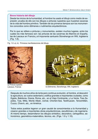 Unidad 1. Introducción al dibujo técnico
17
Breve historia del dibujo
Desde los inicios de la humanidad, el hombre ha usado el dibujo como medio de ex-
presión; prueba de ello son los dibujos o pinturas rupestres que muestran escenas
de la vida del hombre primitivo. También de los primeros tiempos son los monumen-
tos conocidos como dólmenes o rudimentos arquitectónicos.
Por lo que se refiere a pinturas y monumentos, existen muchos lugares, entre los
cuales los más famosos son: las pinturas de las cavernas de Altamira en España,
las de Lascaux en Francia y el imponente santuario Stonehenge en Wilt, Inglaterra
(Fig. 1.8).
Fig. 1.8. a), b). Primeras manifestaciones del dibujo.
a) Pintura rupestre
Lascaux, Francia b) Dólmenes, Stonehenge, Wilt, Inglaterra
Después de muchos años de lenta pero continua evolución, el hombre, al descubrir
la agricultura, se vuelve sedentario y edifica grandes e importantes ciudades, como
Egipto, Babilonia, Grecia, Roma, etc., en el Viejo Continente, y La Venta, Tres Za-
potes, Tula, Mitla, Monte Albán, Uxmal, Chichén-Itzá, Teotihuacán, Tenochtitlán,
Cuzco, Chavín, etc., en América.
Todos estos pueblos legaron un gran caudal de conocimientos a la Humanidad y
crearon grandes e importantes obras arquitectónicas, escultóricas y de ingeniería.
Al mismo tiempo, desarrollaron los dibujos simbólico, decorativo, cartográfico, as-
tronómico, geométrico-matemático, técnico, etc. (Figs. 1.9 y 1.10).
 