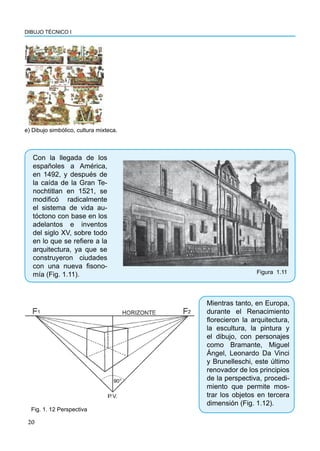 DIBUJO TÉCNICO I
20
Con la llegada de los
españoles a América,
en 1492, y después de
la caída de la Gran Te-
nochtitlan en 1521, se
modificó radicalmente
el sistema de vida au-
tóctono con base en los
adelantos e inventos
del siglo XV, sobre todo
en lo que se refiere a la
arquitectura, ya que se
construyeron ciudades
con una nueva fisono-
mía (Fig. 1.11).
e) Dibujo simbólico, cultura mixteca.
Figura 1.11
Mientras tanto, en Europa,
durante el Renacimiento
florecieron la arquitectura,
la escultura, la pintura y
el dibujo, con personajes
como Bramante, Miguel
Ángel, Leonardo Da Vinci
y Brunelleschi, este último
renovador de los principios
de la perspectiva, procedi-
miento que permite mos-
trar los objetos en tercera
dimensión (Fig. 1.12).
Fig. 1. 12 Perspectiva
 