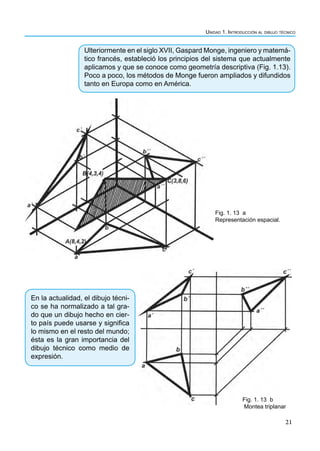 Unidad 1. Introducción al dibujo técnico
21
Ulteriormente en el siglo XVII, Gaspard Monge, ingeniero y matemá-
tico francés, estableció los principios del sistema que actualmente
aplicamos y que se conoce como geometría descriptiva (Fig. 1.13).
Poco a poco, los métodos de Monge fueron ampliados y difundidos
tanto en Europa como en América.
Fig. 1. 13 a
Representación espacial.
Fig. 1. 13 b
Montea triplanar
En la actualidad, el dibujo técni-
co se ha normalizado a tal gra-
do que un dibujo hecho en cier-
to país puede usarse y significa
lo mismo en el resto del mundo;
ésta es la gran importancia del
dibujo técnico como medio de
expresión.
 